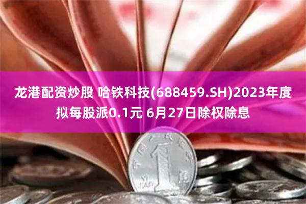 龙港配资炒股 哈铁科技(688459.SH)2023年度拟每股派0.1元 6月27日除权除息