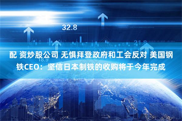 配 资炒股公司 无惧拜登政府和工会反对 美国钢铁CEO：坚信日本制铁的收购将于今年完成