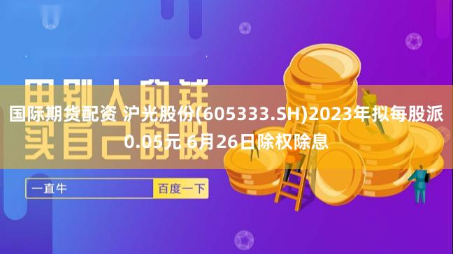 国际期货配资 沪光股份(605333.SH)2023年拟每股派0.05元 6月26日除权除息