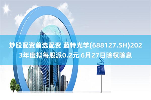 炒股配资首选配资 蓝特光学(688127.SH)2023年度拟每股派0.2元 6月27日除权除息