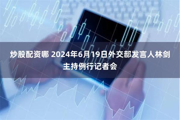 炒股配资哪 2024年6月19日外交部发言人林剑主持例行记者会