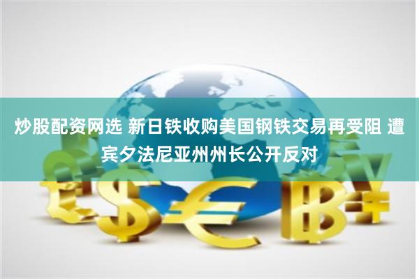 炒股配资网选 新日铁收购美国钢铁交易再受阻 遭宾夕法尼亚州州长公开反对