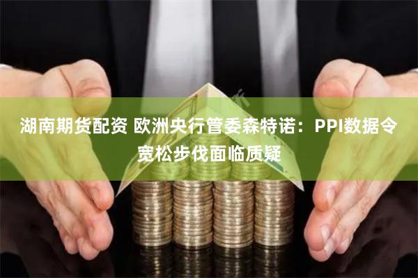 湖南期货配资 欧洲央行管委森特诺：PPI数据令宽松步伐面临质疑