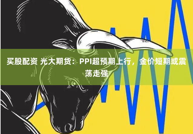 买股配资 光大期货：PPI超预期上行，金价短期或震荡走强