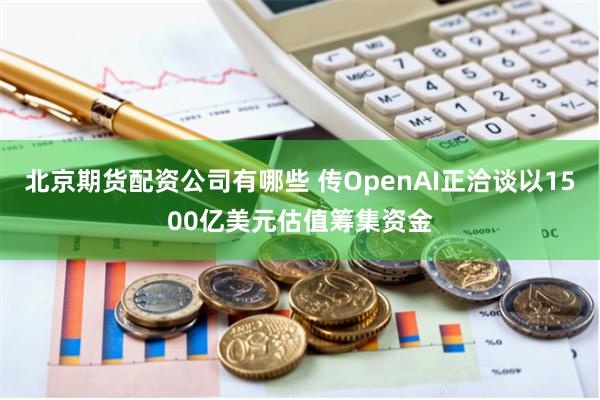 北京期货配资公司有哪些 传OpenAI正洽谈以1500亿美元估值筹集资金