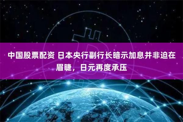 中国股票配资 日本央行副行长暗示加息并非迫在眉睫，日元再度承压