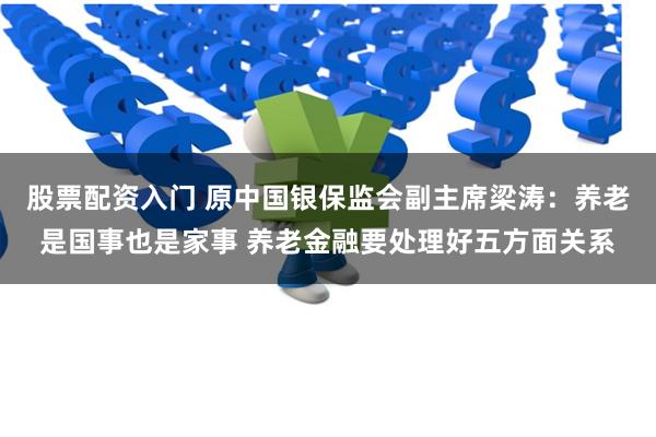 股票配资入门 原中国银保监会副主席梁涛：养老是国事也是家事 养老金融要处理好五方面关系