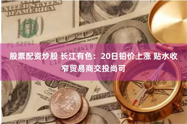 股票配资炒股 长江有色：20日铅价上涨 贴水收窄贸易商交投尚可